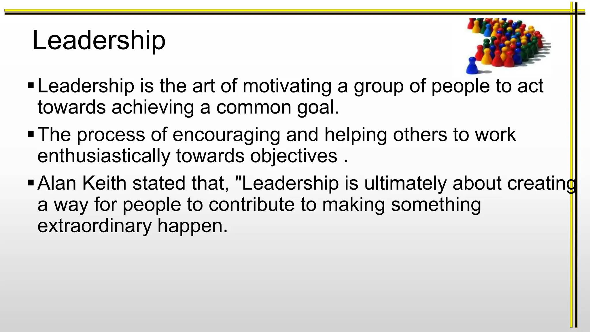 Leadership
Leadership is the art of motivating a group of people to act
towards achieving a common goal.
The process of encouraging and helping others to work
enthusiastically towards objectives .
Alan Keith stated that, "Leadership is ultimately about creating
a way for people to contribute to making something
extraordinary happen.
 