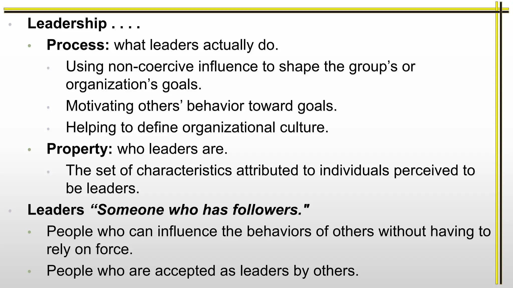 • Leadership . . . .
• Process: what leaders actually do.
• Using non-coercive influence to shape the group’s or
organization’s goals.
• Motivating others’ behavior toward goals.
• Helping to define organizational culture.
• Property: who leaders are.
• The set of characteristics attributed to individuals perceived to
be leaders.
• Leaders “Someone who has followers."
• People who can influence the behaviors of others without having to
rely on force.
• People who are accepted as leaders by others.
 