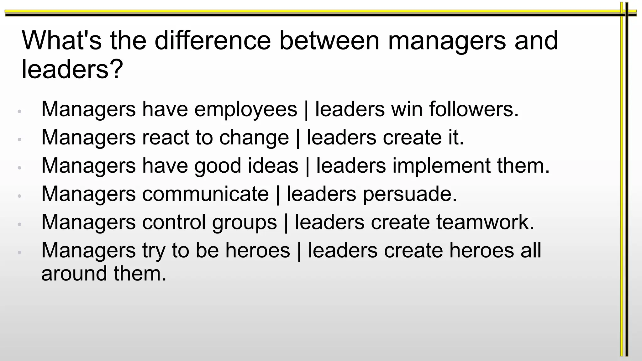 What's the difference between managers and
leaders?
• Managers have employees | leaders win followers.
• Managers react to change | leaders create it.
• Managers have good ideas | leaders implement them.
• Managers communicate | leaders persuade.
• Managers control groups | leaders create teamwork.
• Managers try to be heroes | leaders create heroes all
around them.
 