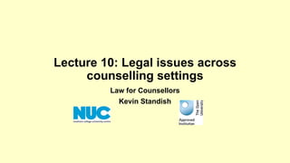 Lecture 10: Legal issues across 
counselling settings 
Law for Counsellors 
Kevin Standish 
 