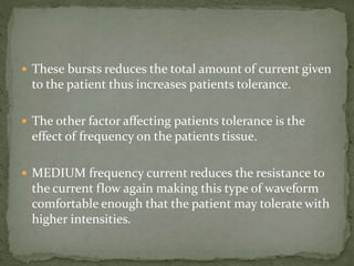  These bursts reduces the total amount of current given
to the patient thus increases patients tolerance.
 The other factor affecting patients tolerance is the
effect of frequency on the patients tissue.
 MEDIUM frequency current reduces the resistance to
the current flow again making this type of waveform
comfortable enough that the patient may tolerate with
higher intensities.
 