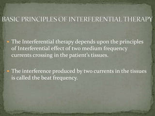  The Interferential therapy depends upon the principles
of Interferential effect of two medium frequency
currents crossing in the patient’s tissues.
 The interference produced by two currents in the tissues
is called the beat frequency.
 