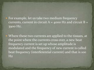  For example, let us take two medium frequency
currents, current in circuit A = 4000 Hz and circuit B =
3900 Hz.
 Where these two currents are applied to the tissues, at
the point where the currents cross over, a new beat
frequency current is set up whose amplitude is
modulated and the frequency of new current is called
beat frequency (interferential current) and that is 100
Hz
 