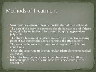 1. Skin must be clean and clear before the start of the treatment.
2. The part of the body to be treated should be washed and if there
is any skin lesion it should be covered by applying petroleum
jelly on it.
3. The electrodes should be placed in such a way that the crossing
point of two currents lie above or around the affected part.
4. The suitable frequency current should be given for different
conditions.
5. Select the spectrum mode rectangular, triangular or trapezoidal
as needed.
6. Select the base frequency and upper frequency, the difference
between upper frequency and base frequency would give the
spectrum.
 