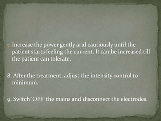 7. Increase the power gently and cautiously until the
patient starts feeling the current. It can be increased till
the patient can tolerate.
8. After the treatment, adjust the intensity control to
minimum.
9. Switch ‘OFF’ the mains and disconnect the electrodes.
 