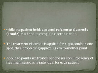  while the patient holds a second reference electrode
(anode) in a hand to complete electric circuit.
 The treatment electrode is applied for 2–3 seconds in one
spot, then proceeding approx. 1,5 cm to another point.
 About 20 points are treated per one session. Frequency of
treatment sessions is individual for each patient
 