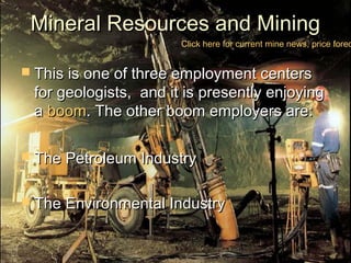 Mineral Resources and MiningMineral Resources and Mining
 This is one of three employment centersThis is one of three employment centers
for geologists, and it is presently enjoyingfor geologists, and it is presently enjoying
aa boomboom. The other boom employers are:. The other boom employers are:
 The Petroleum IndustryThe Petroleum Industry
 The Environmental IndustryThe Environmental Industry
Click here for current mine news, price forec
 