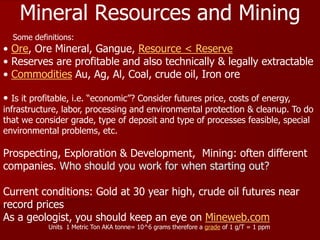 Mineral Resources and Mining
• Ore, Ore Mineral, Gangue, Resource < Reserve
• Reserves are profitable and also technically & legally extractable
• Commodities Au, Ag, Al, Coal, crude oil, Iron ore
• Is it profitable, i.e. “economic”? Consider futures price, costs of energy,
infrastructure, labor, processing and environmental protection & cleanup. To do
that we consider grade, type of deposit and type of processes feasible, special
environmental problems, etc.
Prospecting, Exploration & Development, Mining: often different
companies. Who should you work for when starting out?
Current conditions: Gold at 30 year high, crude oil futures near
record prices
As a geologist, you should keep an eye on Mineweb.com
Units 1 Metric Ton AKA tonne= 10^6 grams therefore a grade of 1 g/T = 1 ppm
Some definitions:
 