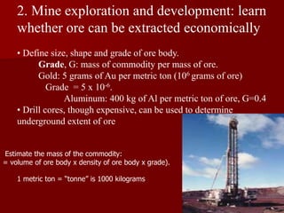 2. Mine exploration and development: learn
whether ore can be extracted economically
• Define size, shape and grade of ore body.
Grade, G: mass of commodity per mass of ore.
Gold: 5 grams of Au per metric ton (106 grams of ore)
Grade = 5 x 10-6.
Aluminum: 400 kg of Al per metric ton of ore, G=0.4
• Drill cores, though expensive, can be used to determine
underground extent of ore
Estimate the mass of the commodity:
= volume of ore body x density of ore body x grade).
1 metric ton = “tonne” is 1000 kilograms
 