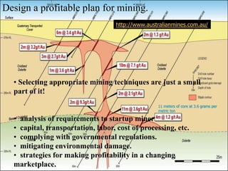 Design a profitable plan for mining.
• Selecting appropriate mining techniques are just a small
part of it!
• analysis of requirements to startup mine:
• capital, transportation, labor, cost of processing, etc.
• complying with governmental regulations.
• mitigating environmental damage.
• strategies for making profitability in a changing
marketplace.
http://www.australianmines.com.au/
11 meters of core at 3.6 grams per
metric ton
 