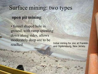 open pit mining:
• funnel shaped hole in
ground, with ramp spiraling
down along sides, allows
moderately deep ore to be
reached.
Surface mining: two types
Initial mining for zinc at Franklin
and Ogdensburg, New Jersey.
 