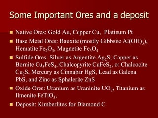 Some Important Ores and a deposit
 Native Ores: Gold Au, Copper Cu, Platinum Pt
 Base Metal Ores: Bauxite (mostly Gibbsite Al(OH)3),
Hematite Fe2O3, Magnetite Fe3O4
 Sulfide Ores: Silver as Argentite Ag2S, Copper as
Bornite Cu5FeS4, Chalcopyrite CuFeS2, or Chalcocite
Cu2S, Mercury as Cinnabar HgS, Lead as Galena
PbS, and Zinc as Sphalerite ZnS
 Oxide Ores: Uranium as Uraninite UO2, Titanium as
Ilmenite FeTiO3,
 Deposit: Kimberlites for Diamond C
 