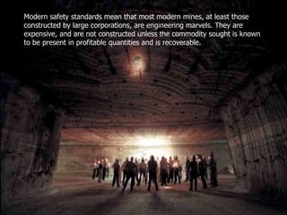 Modern safety standards mean that most modern mines, at least those
constructed by large corporations, are engineering marvels. They are
expensive, and are not constructed unless the commodity sought is known
to be present in profitable quantities and is recoverable.
 