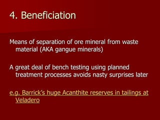 4. Beneficiation
Means of separation of ore mineral from waste
material (AKA gangue minerals)
A great deal of bench testing using planned
treatment processes avoids nasty surprises later
e.g. Barrick’s huge Acanthite reserves in tailings at
Veladero
 