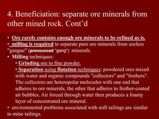 4. Beneficiation: separate ore minerals from
other mined rock. Cont’d
• Ore rarely contains enough ore minerals to be refined as is.
• milling is required to separate pure ore minerals from useless
"gangue" (pronounced "gang") minerals.
• Milling techniques:
• Grinding ore to fine powder.
• Separation using flotation techniques: powdered ores mixed
with water and organic compounds "collectors" and "frothers".
The collectors are heteropolar molecules with one end that
adheres to ore minerals, the other that adheres to frother-coated
air bubbles. Air forced through water then produces a foamy
layer of concentrated ore mineral.
• environmental problems associated with mill tailings are similar
to mine tailings.
 