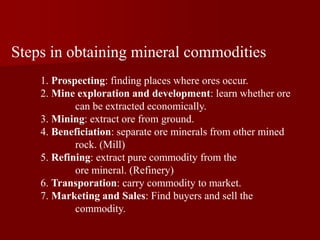 Steps in obtaining mineral commodities
1. Prospecting: finding places where ores occur.
2. Mine exploration and development: learn whether ore
can be extracted economically.
3. Mining: extract ore from ground.
4. Beneficiation: separate ore minerals from other mined
rock. (Mill)
5. Refining: extract pure commodity from the
ore mineral. (Refinery)
6. Transporation: carry commodity to market.
7. Marketing and Sales: Find buyers and sell the
commodity.
 