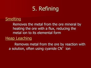 5. Refining
Smelting
Removes the metal from the ore mineral by
heating the ore with a flux, reducing the
metal ion to its elemental form
Heap Leaching
Removes metal from the ore by reaction with
a solution, often using cyanide CN- ion
 