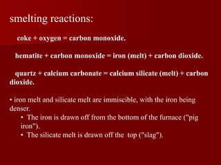 smelting reactions:
coke + oxygen = carbon monoxide.
hematite + carbon monoxide = iron (melt) + carbon dioxide.
quartz + calcium carbonate = calcium silicate (melt) + carbon
dioxide.
• iron melt and silicate melt are immiscible, with the iron being
denser.
• The iron is drawn off from the bottom of the furnace ("pig
iron").
• The silicate melt is drawn off the top ("slag").
 