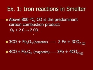 Ex. 1: Iron reactions in Smelter
 Above 800 °C, CO is the predominant
carbon combustion product:
O2 + 2 C → 2 CO
 3CO + Fe2O3 (hematite) 2 Fe + 3CO2 (g)
 4CO + Fe3O4 (magnetite) 3Fe + 4CO2 (g)
 