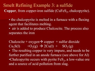 Copper, from copper-iron sulfide (CuFeS2, chalcopyrite).
• the chalcopyrite is melted in a furnace with a fluxing
agent that facilitates melting.
• air is added to produce Chalcocite. The process also
separates the iron
Chalcocite + oxygen copper + sulfur dioxide
Cu2S(l) +O2(g)  2Cu(l) + SO2 (g)
• The resulting copper is very impure, and needs to be
further purified in an anode furnace (see above for Al)
•Chalcopyrite occurs with pyrite FeS2, a low-value ore
and a source of acid pollution from slag.
Smelt Refining Example 3: a sulfide
 