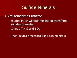 Sulfide Minerals
 Are sometimes roasted
– Heated in air without melting to transform
sulfides to oxides
– Gives off H2S and SO2
– Then oxides processed like Fe in smelters
 