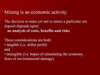 Mining is an economic activity.
The decision to mine (or not to mine) a particular ore
deposit depends upon:
an analysis of costs, benefits and risks
These considerations are both:
• tangible (i.e. dollar profit)
and
• intangible (i.e. hopes of stimulating the economy,
fears of environmental damage)
 
