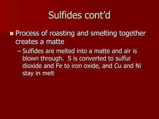Sulfides cont’d
 Process of roasting and smelting together
creates a matte
– Sulfides are melted into a matte and air is
blown through. S is converted to sulfur
dioxide and Fe to iron oxide, and Cu and Ni
stay in melt
 