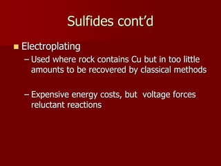 Sulfides cont’d
 Electroplating
– Used where rock contains Cu but in too little
amounts to be recovered by classical methods
– Expensive energy costs, but voltage forces
reluctant reactions
 