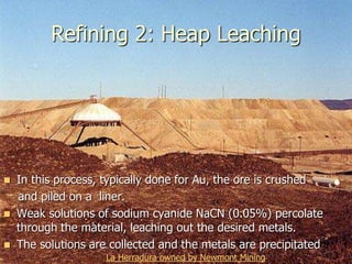Refining 2: Heap Leaching
 In this process, typically done for Au, the ore is crushed
and piled on a liner.
 Weak solutions of sodium cyanide NaCN (0.05%) percolate
through the material, leaching out the desired metals.
 The solutions are collected and the metals are precipitated
La Herradura owned by Newmont Mining
 