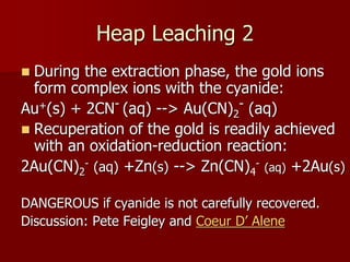 Heap Leaching 2
 During the extraction phase, the gold ions
form complex ions with the cyanide:
Au+(s) + 2CN- (aq) --> Au(CN)2
- (aq)
 Recuperation of the gold is readily achieved
with an oxidation-reduction reaction:
2Au(CN)2
- (aq) +Zn(s) --> Zn(CN)4
- (aq) +2Au(s)
DANGEROUS if cyanide is not carefully recovered.
Discussion: Pete Feigley and Coeur D’ Alene
 