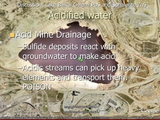 Acidified water
Acid Mine Drainage
–Sulfide deposits react with
groundwater to make acid
–Acidic streams can pick up heavy
elements and transport them.
POISON
Discussion: Lake Baikal Galena PbS and Sphalerite ZnS
 