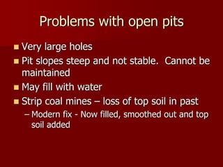 Problems with open pits
 Very large holes
 Pit slopes steep and not stable. Cannot be
maintained
 May fill with water
 Strip coal mines – loss of top soil in past
– Modern fix - Now filled, smoothed out and top
soil added
 