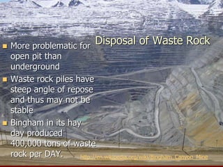 Disposal of Waste Rock
 More problematic for
open pit than
underground
 Waste rock piles have
steep angle of repose
and thus may not be
stable
 Bingham in its hay
day produced
400,000 tons of waste
rock per DAY. http://en.wikipedia.org/wiki/Bingham_Canyon_Mine
 