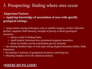 3. Prospecting: finding where ores occur
Important Factors:
• Applying knowledge of association of ores with specific
geological settings.
• using remote sensing techniques such as satellite imagery, seismic reflection
profiles, magnetic field intensity, strength of gravity to detect geological
structures.
• photos useful in finding faults.
• small basaltic intrusions have prominent magnetic anomalies.
• dense ore bodies can have prominent gravity anomaly.
• developing detailed maps of rock types and geological structures (faults, folds,
intrusions).
• developing 3-d picture of geological structures containing ore.
• obtaining samples of ore for chemical analysis.
•WHERE DO WE LOOK?
 