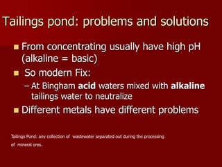 Tailings pond: problems and solutions
 From concentrating usually have high pH
(alkaline = basic)
 So modern Fix:
– At Bingham acid waters mixed with alkaline
tailings water to neutralize
 Different metals have different problems
Tailings Pond: any collection of wastewater separated out during the processing
of mineral ores.
 