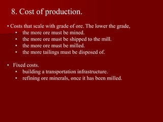 8. Cost of production.
• Costs that scale with grade of ore. The lower the grade,
• the more ore must be mined.
• the more ore must be shipped to the mill.
• the more ore must be milled.
• the more tailings must be disposed of.
• Fixed costs.
• building a transportation infrastructure.
• refining ore minerals, once it has been milled.
 