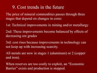 9. Cost trends in the future
The price of mineral commodities passes through three
stages that depend on changes in costs:
1st: Technical improvements in mining and/or metallurgy
2nd: These improvements become balanced by effects of
decreasing ore grades
3rd: cost rises because improvements in technology can
not keep up with increasing scarcity.
All metals are now in stages 1 (aluminum) or 2 (copper
and iron).
When reserves are too costly to exploit, an “Economic
Barrier” exists and production is stopped.
 