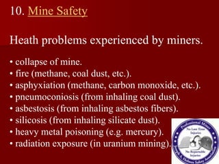 10. Mine Safety
Heath problems experienced by miners.
• collapse of mine.
• fire (methane, coal dust, etc.).
• asphyxiation (methane, carbon monoxide, etc.).
• pneumoconiosis (from inhaling coal dust).
• asbestosis (from inhaling asbestos fibers).
• silicosis (from inhaling silicate dust).
• heavy metal poisoning (e.g. mercury).
• radiation exposure (in uranium mining).
 