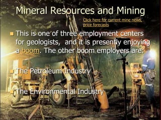 Mineral Resources and Mining
 This is one of three employment centers
for geologists, and it is presently enjoying
a boom. The other boom employers are:
 The Petroleum Industry
 The Environmental Industry
Click here for current mine news,
price forecasts
 