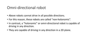 Omni-directional robot
• Above robots cannot drive in all possible directions.
• For this reason, these robots are called “non-holonomic”.
• In contrast, a “holonomic” or omni-directional robot is capable of
driving in any direction.
• They are capable of driving in any direction in a 2D plane.
 