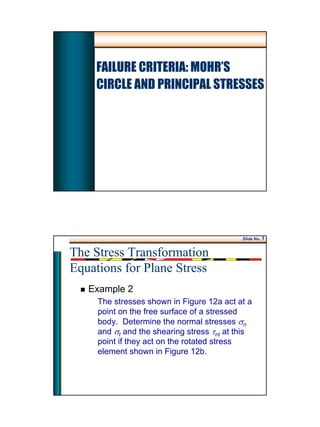 1
FAILURE CRITERIA: MOHR’S
CIRCLE AND PRINCIPAL STRESSES
Slide No. 1
Example 2
The stresses shown in Figure 12a act at a
point on the free surface of a stressed
body. Determine the normal stresses σn
and σt and the shearing stress τnt at this
point if they act on the rotated stress
element shown in Figure 12b.
The Stress Transformation
Equations for Plane Stress
 