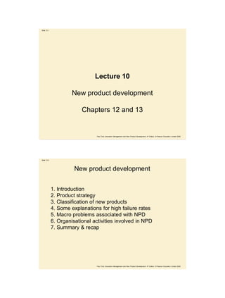 Slide 12.1




                                Lecture 10

                      New product development

                          Chapters 12 and 13


                                 Paul Trott, Innovation Management and New Product Development, 4th Edition, © Pearson Education Limited 2008




Slide 12.2




                       New product development


             1. Introduction
             2. Product strategy
             3. Classification of new products
             4. Some explanations for high failure rates
             5. Macro problems associated with NPD
             6. Organisational activities involved in NPD
             7. Summary & recap




                                 Paul Trott, Innovation Management and New Product Development, 4th Edition, © Pearson Education Limited 2008
 
