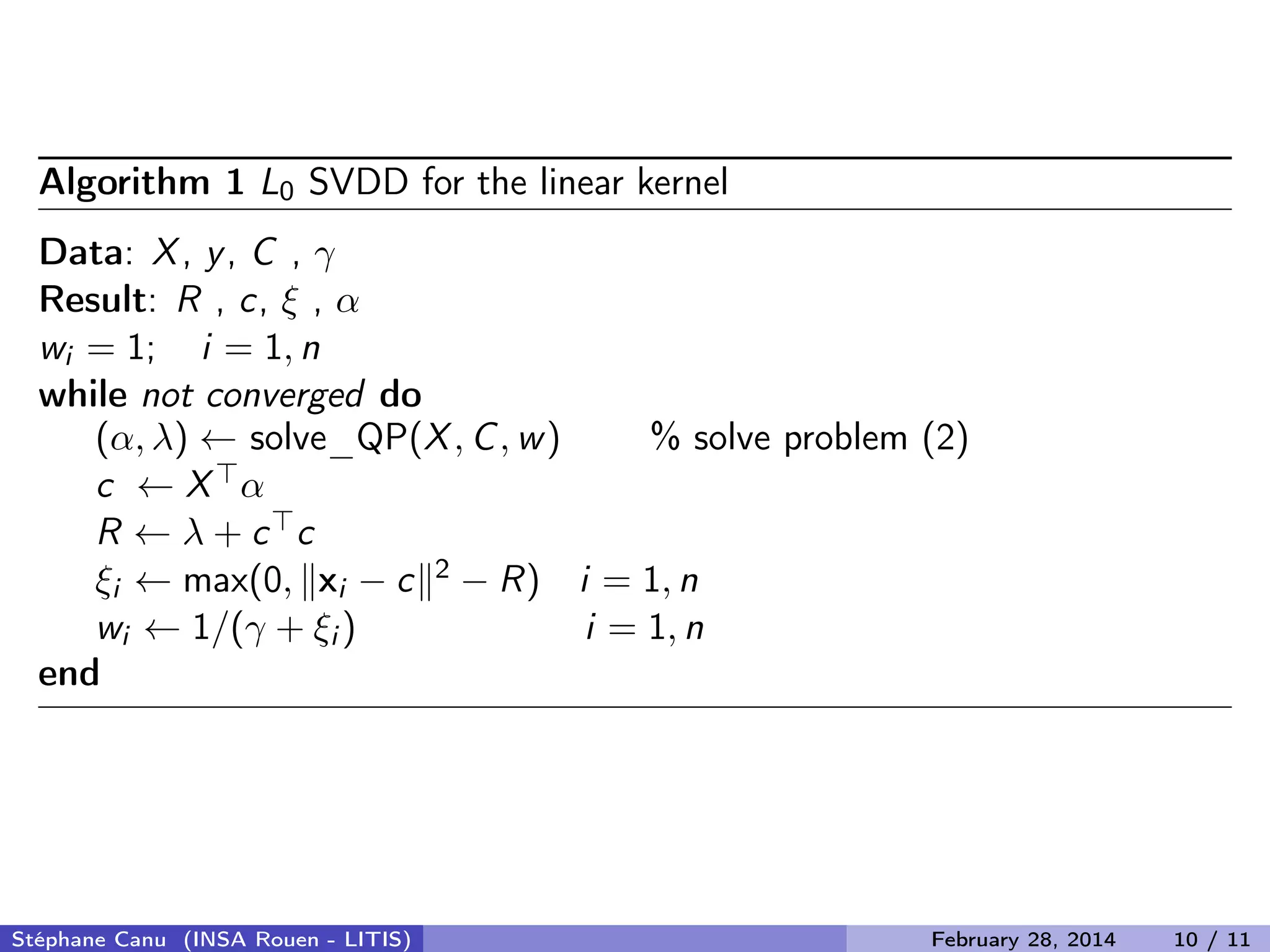 Algorithm 1 L0 SVDD for the linear kernel
Data: X, y, C , &gamma;
Result: R , c, &xi; , &alpha;
wi = 1; i = 1, n
while not converged do
(&alpha;, &lambda;) &larr; solve_QP(X, C, w) % solve problem (2)
c &larr; X &alpha;
R &larr; &lambda; + c c
&xi;i &larr; max(0, xi &minus; c 2 &minus; R) i = 1, n
wi &larr; 1/(&gamma; + &xi;i ) i = 1, n
end
St&eacute;phane Canu (INSA Rouen - LITIS) February 28, 2014 10 / 11
 
