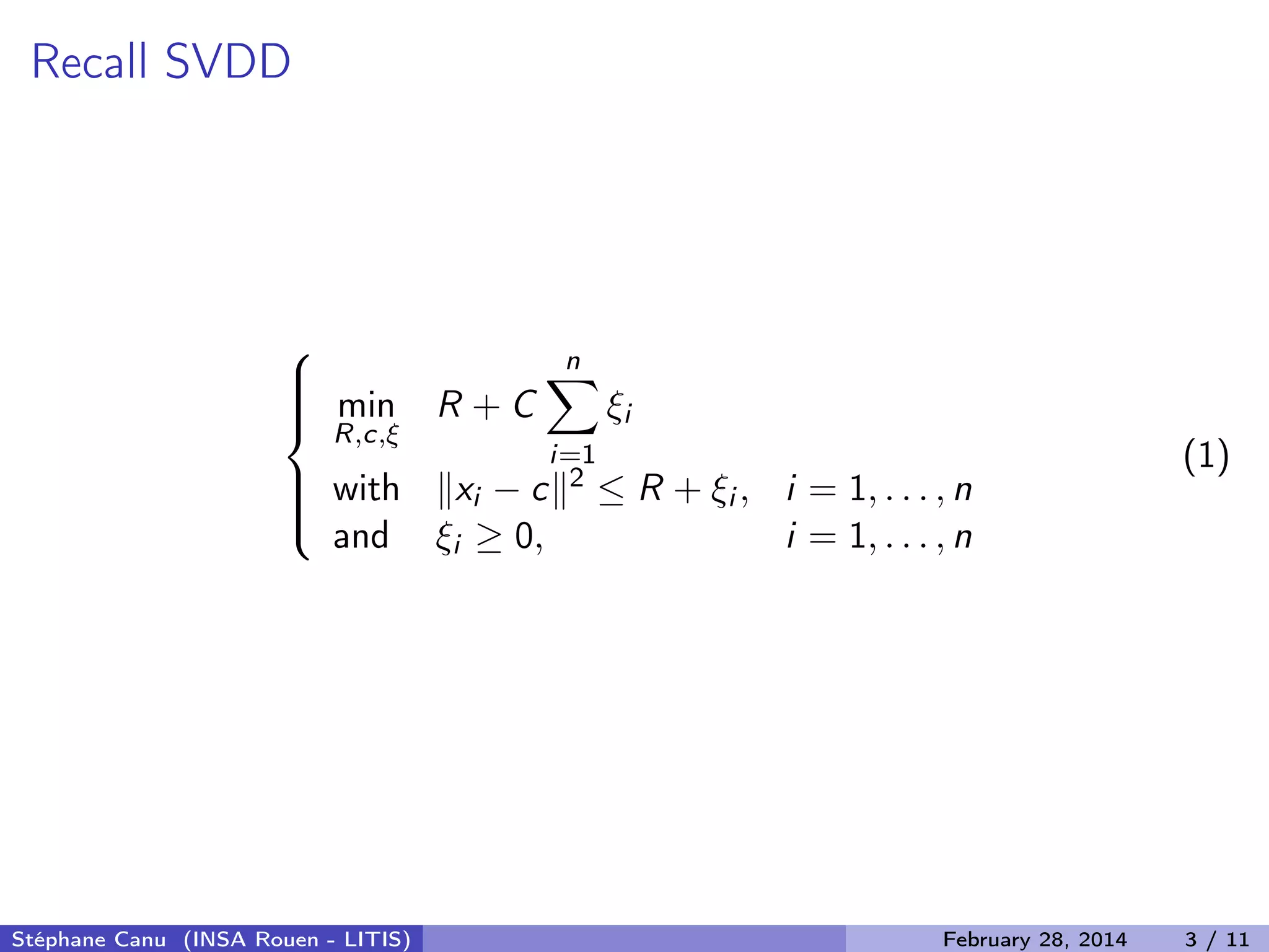 Recall SVDD



min
R,c,&xi;
R + C
n
i=1
&xi;i
with xi &minus; c 2 &le; R + &xi;i , i = 1, . . . , n
and &xi;i &ge; 0, i = 1, . . . , n
(1)
St&eacute;phane Canu (INSA Rouen - LITIS) February 28, 2014 3 / 11
 