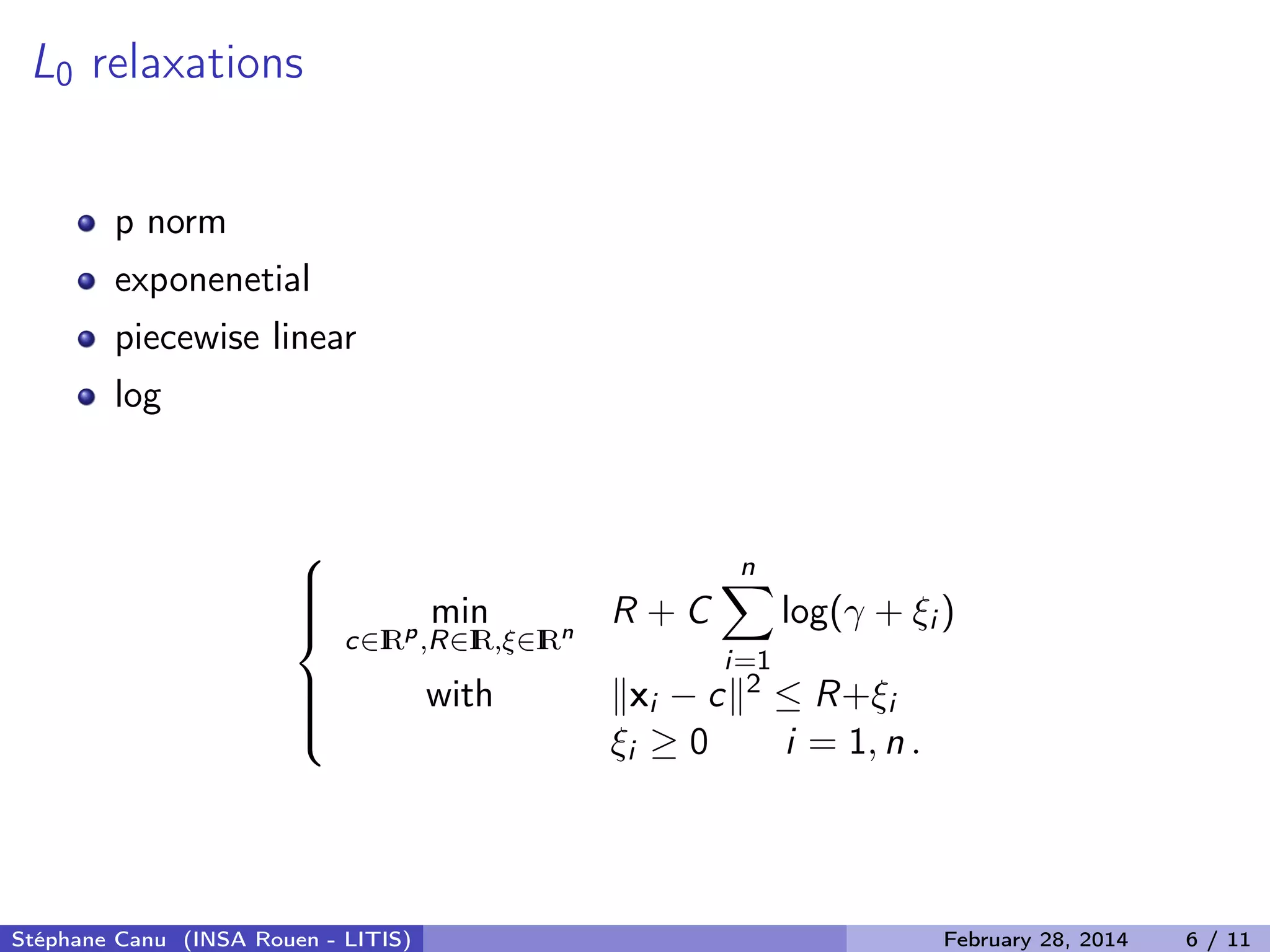 L0 relaxations
p norm
exponenetial
piecewise linear
log



min
c&isin;IRp
,R&isin;IR,&xi;&isin;IRn
R + C
n
i=1
log(&gamma; + &xi;i )
with xi &minus; c 2 &le; R+&xi;i
&xi;i &ge; 0 i = 1, n .
St&eacute;phane Canu (INSA Rouen - LITIS) February 28, 2014 6 / 11
 