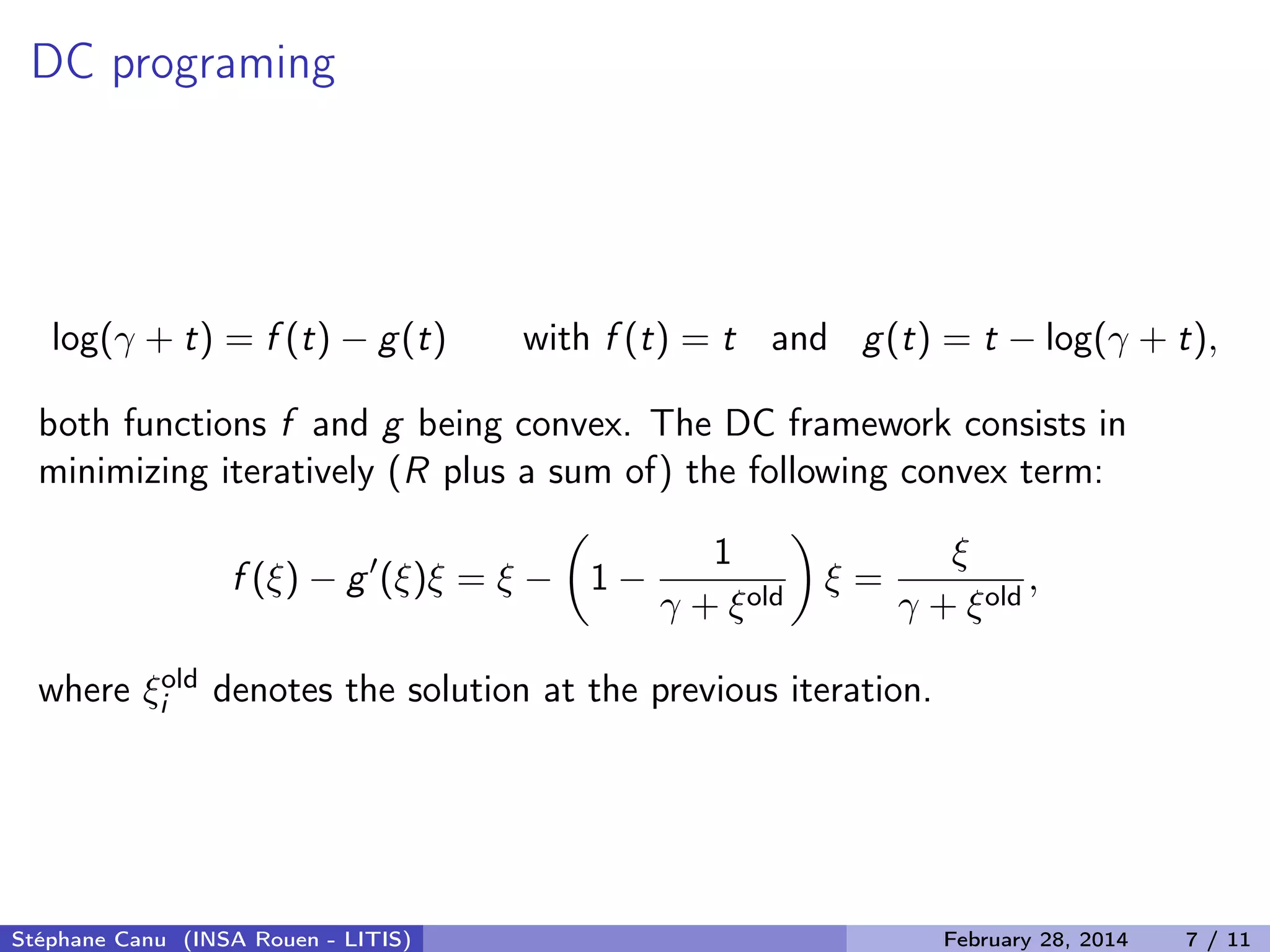 DC programing
log(&gamma; + t) = f (t) &minus; g(t) with f (t) = t and g(t) = t &minus; log(&gamma; + t),
both functions f and g being convex. The DC framework consists in
minimizing iteratively (R plus a sum of) the following convex term:
f (&xi;) &minus; g (&xi;)&xi; = &xi; &minus; 1 &minus;
1
&gamma; + &xi;old
&xi; =
&xi;
&gamma; + &xi;old
,
where &xi;old
i denotes the solution at the previous iteration.
St&eacute;phane Canu (INSA Rouen - LITIS) February 28, 2014 7 / 11
 