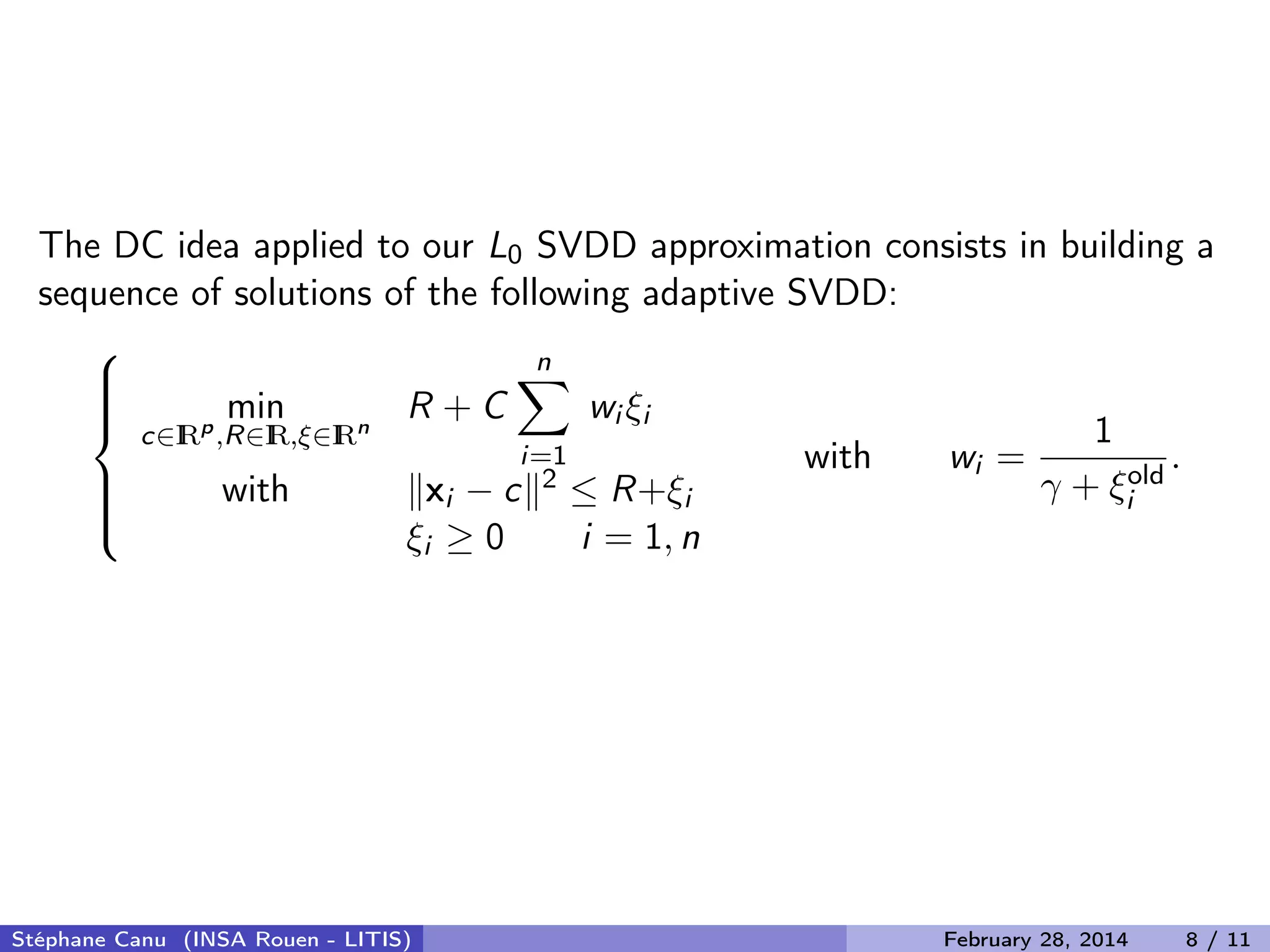 The DC idea applied to our L0 SVDD approximation consists in building a
sequence of solutions of the following adaptive SVDD:



min
c&isin;IRp
,R&isin;IR,&xi;&isin;IRn
R + C
n
i=1
wi &xi;i
with xi &minus; c 2 &le; R+&xi;i
&xi;i &ge; 0 i = 1, n
with wi =
1
&gamma; + &xi;old
i
.
St&eacute;phane Canu (INSA Rouen - LITIS) February 28, 2014 8 / 11
 