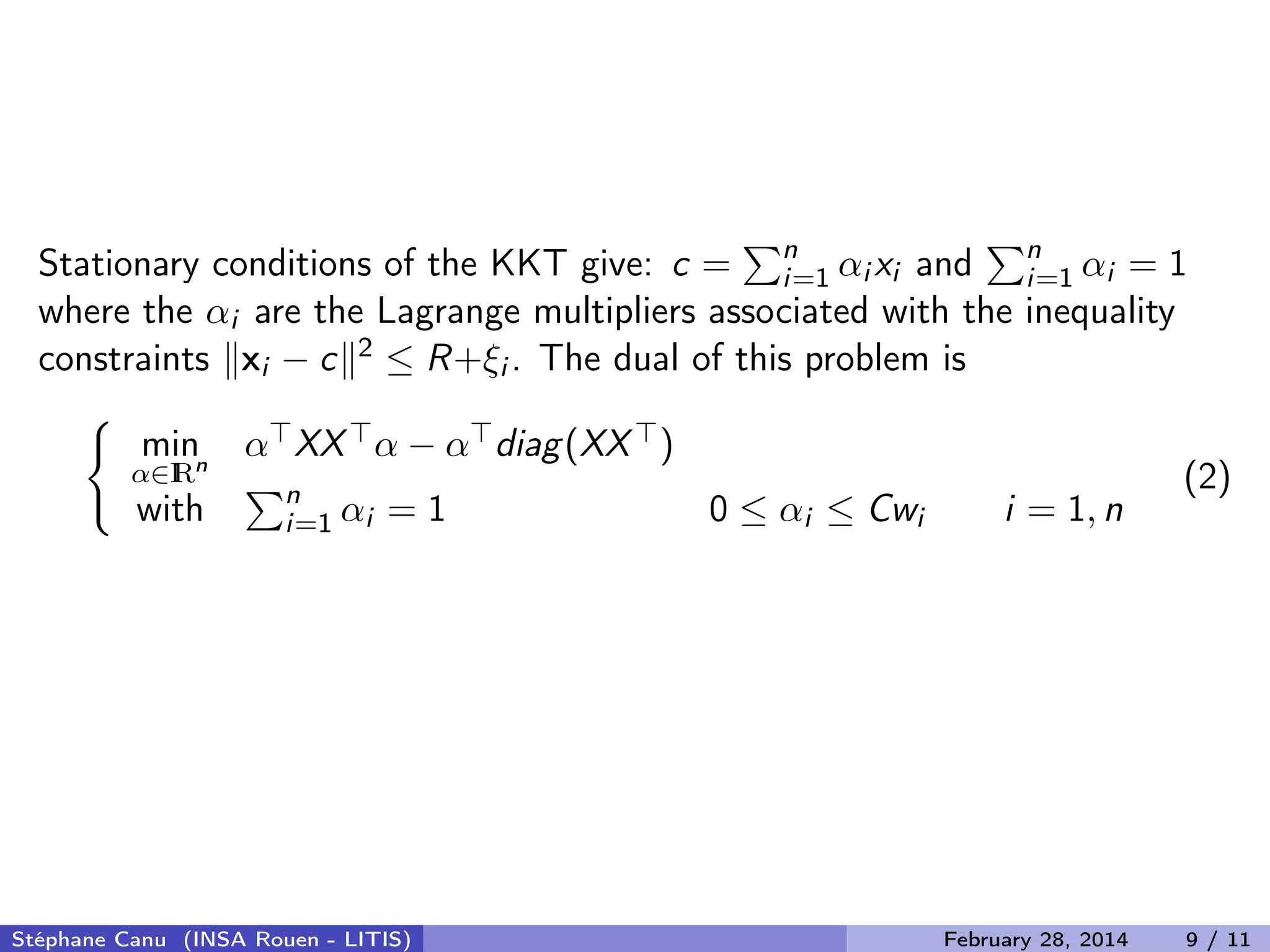 Stationary conditions of the KKT give: c = n
i=1 &alpha;i xi and n
i=1 &alpha;i = 1
where the &alpha;i are the Lagrange multipliers associated with the inequality
constraints xi &minus; c 2 &le; R+&xi;i . The dual of this problem is
min
&alpha;&isin;IRn
&alpha; XX &alpha; &minus; &alpha; diag(XX )
with n
i=1 &alpha;i = 1 0 &le; &alpha;i &le; Cwi i = 1, n
(2)
St&eacute;phane Canu (INSA Rouen - LITIS) February 28, 2014 9 / 11
 