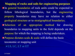 Mapping of rocks and soils for engineering purposes
In general boundaries of rock units could be expected to
follow lithological boundaries, but the engineering
property boundaries may have no relation to either
geological structure or to stratigraphical boundaries.
Selection of an appropriate method for drawing
boundaries to mapping units in the field depends on the
purpose for which the mapping is being undertaken.
Purpose dictates scale & scale will define the basic
taxonomic or mapping unit
LS, LC, LT or ET
2/17/2020 12
 