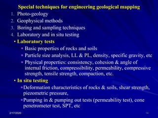 Special techniques for engineering geological mapping
1. Photo-geology
2. Geophysical methods
3. Boring and sampling techniques
4. Laboratory and in situ testing
• Laboratory tests
 Basic properties of rocks and soils
 Particle size analysis, LL & PL, density, specific gravity, etc
 Physical properties: consistency, cohesion & angle of
internal friction, compressibility, permeability, compressive
strength, tensile strength, compaction, etc.
• In situ testing
Deformation characteristics of rocks & soils, shear strength,
piezometric pressure,
Pumping in & pumping out tests (permeability test), cone
penetrometer test, SPT, etc
2/17/2020 14
 